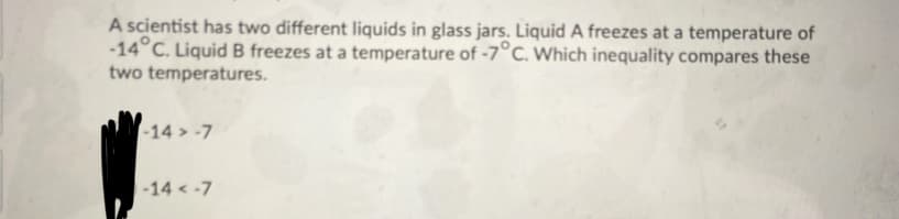 A scientist has two different liquids in glass jars. Liquid A freezes at a temperature of
-14°C. Liquid B freezes at a temperature of -7°c. Which inequality compares these
two temperatures.
-14 > -7
-14 < -7
