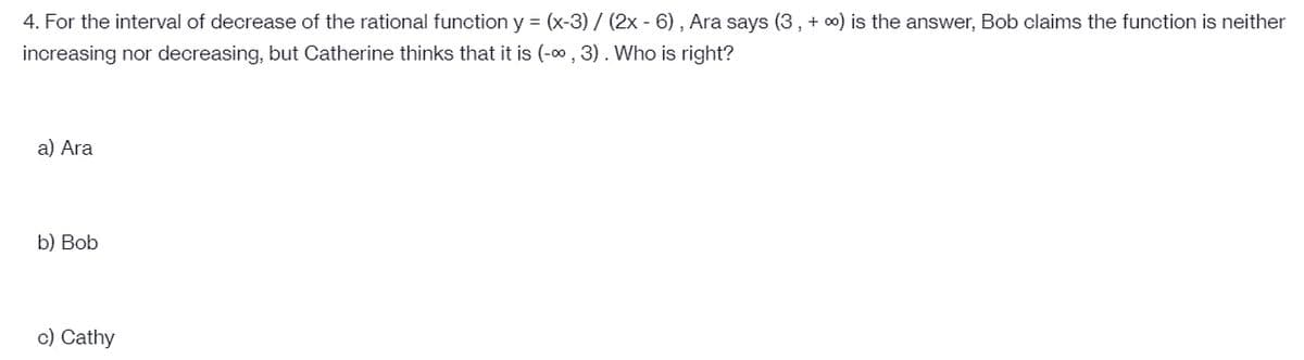 4. For the interval of decrease of the rational function y = (x-3) / (2x - 6), Ara says (3 , + 0) is the answer, Bob claims the function is neither
increasing nor decreasing, but Catherine thinks that it is (-0 , 3). Who is right?
a) Ara
b) Bob
c) Cathy
