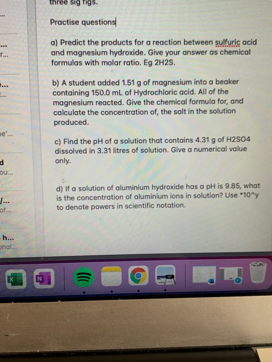 three sig figs.
Practise questions
a) Predict the products for a reaction between sulfuric acid
and magnesium hydroxide. Give your answer as chemical
formulas with molar ratio. Eg 2H2S.
r...
b) A student added 1.51 g of magnesium into a beaker
containing 150.0 mL of Hydrochloric acid. All of the
magnesium reacted. Give the chemical formula for, and
calculate the concentration of, the salt in the solution
produced.
...
pe'..
c) Find the pH of a solution that contains 4.31 g of H2SO4
dissolved in 3.31 litres of solution. Give a numerical value
only.
ou..
d) If a solution of aluminium hydroxide has a pH is 9.85, what
is the concentration of aluminium ions in solution? Use *10^y
J...
of...
to denote powers in scientific notation.
h...
nal..
