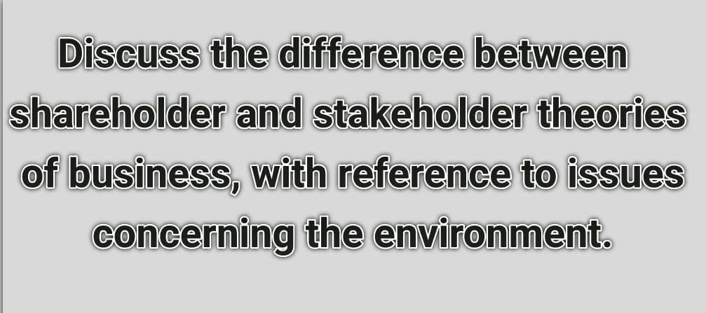 Discuss the difference between
shareholder and stakeholder theories
of business, with reference to issues
concerning the environment.
