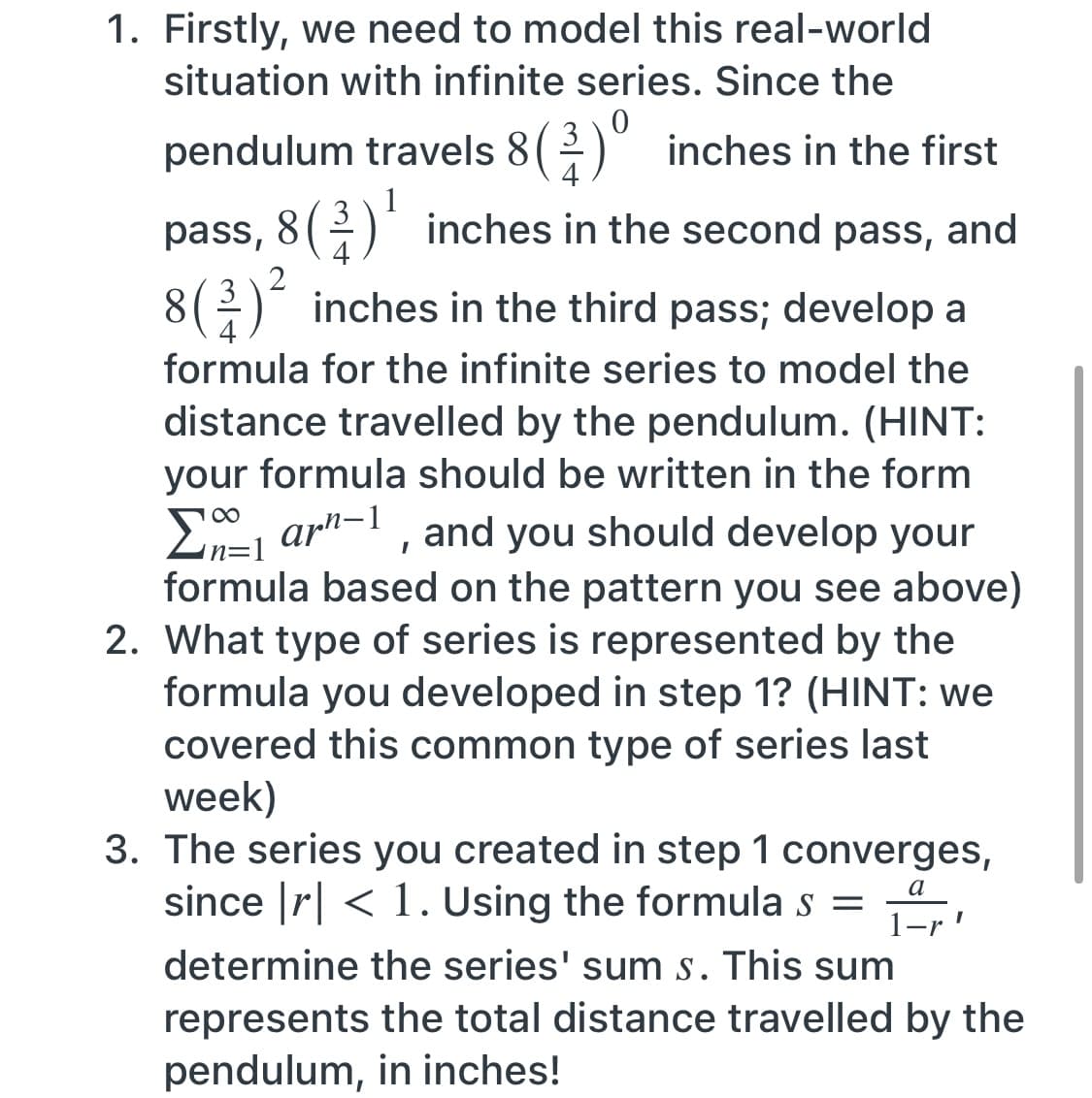 1. Firstly, we need to model this real-world
situation with infinite series. Since the
pendulum travels 8( ) inches in the first
4
1
pass, 8() inches in the second pass,
3
and
4
8
4
3(2)* inches in the third pass; develop a
formula for the infinite series to model the
distance travelled by the pendulum. (HINT:
your formula should be written in the form
E, ar"-1 , and you should develop your
in=1
formula based on the pattern you see above)
2. What type of series is represented by the
formula you developed in step 1? (HINT: we
covered this common type of series last
week)
3. The series you created in step 1 converges,
since |r| < 1. Using the formula s =
a
determine the series' sum s. This sum
represents the total distance travelled by the
pendulum, in inches!
