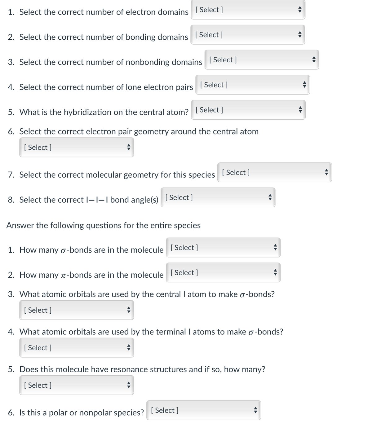 ### Molecular Geometry and Bonding Educational Exercise

This exercise aims to help students understand the fundamental concepts of molecular geometry, bonding domains, electron domains, and hybridization. Follow the questions below, selecting the most appropriate options from the dropdown menus to explore and solidify your understanding.

#### Part A: Central Atom Analysis

1. **Select the correct number of electron domains**
   - [ Select ]
   
2. **Select the correct number of bonding domains**
   - [ Select ]

3. **Select the correct number of nonbonding domains**
   - [ Select ]

4. **Select the correct number of lone electron pairs**
   - [ Select ]

5. **What is the hybridization on the central atom?**
   - [ Select ]

6. **Select the correct electron pair geometry around the central atom**
   - [ Select ]

7. **Select the correct molecular geometry for this species**
   - [ Select ]

8. **Select the correct I—I—I bond angle(s)**
   - [ Select ]

---

#### Part B: Entire Species Analysis

Answer the following questions for the entire molecule:

1. **How many σ-bonds are in the molecule**
   - [ Select ]

2. **How many π-bonds are in the molecule**
   - [ Select ]

3. **What atomic orbitals are used by the central I atom to make σ-bonds?**
   - [ Select ]

4. **What atomic orbitals are used by the terminal I atoms to make σ-bonds?**
   - [ Select ]

5. **Does this molecule have resonance structures and if so, how many?**
   - [ Select ]

6. **Is this a polar or nonpolar species?**
   - [ Select ]

---

This structured approach aims to deepen your understanding by addressing each element of molecular geometry and bonding sequentially, ensuring comprehensive coverage of key concepts.