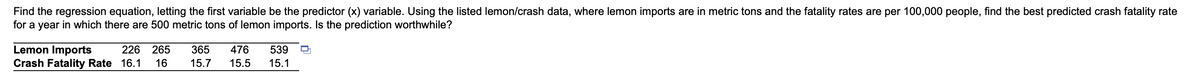 ## Regression Analysis of Lemon Imports and Crash Fatality Rates

### Problem Statement

The task is to find the regression equation, letting the first variable be the predictor (x) variable. Given the listed lemon/crash data, where lemon imports are in metric tons and the fatality rates are per 100,000 people, we need to determine the best-predicted crash fatality rate for a year in which there are 500 metric tons of lemon imports. Finally, we need to evaluate if the prediction is worthwhile.

### Data

| Lemon Imports (Metric Tons) | Crash Fatality Rate (per 100,000 people) |
|-----------------------------|------------------------------------------|
| 226                         | 16.1                                     |
| 265                         | 16.0                                     |
| 365                         | 15.7                                     |
| 476                         | 15.5                                     |
| 539                         | 15.1                                     |

### Explanation

The table presents two sets of data:
1. **Lemon Imports**: This variable shows the amount of lemon imports in metric tons.
2. **Crash Fatality Rate**: This variable represents the number of crash fatalities per 100,000 people.

The objective is to use this data to develop a regression equation that can predict the crash fatality rate based on lemon imports. In this context, lemon imports will serve as the independent variable (x), and the crash fatality rate will be the dependent variable (y). 

### Steps to Follow

1. **Determine the Regression Equation**:
   - Calculate the means of both variables.
   - Compute the slope (b) and the y-intercept (a) of the regression line using the least squares method.
   - Formulate the regression equation of the form \( y = a + bx \).

2. **Prediction for 500 Metric Tons**:
   - Use the regression equation to predict the crash fatality rate when lemon imports are 500 metric tons.

3. **Evaluation of the Prediction**:
   - Assess the correlation and causation between lemon imports and crash fatality rates.
   - Consider residuals and potential errors.

Developing a clear understanding of these steps will enable us to make informed predictions and recognize the potential limitations of such correlations.