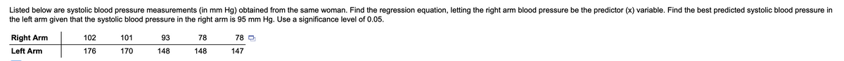 Listed below are systolic blood pressure measurements (in mm Hg) obtained from the same woman. Find the regression equation, letting the right arm blood pressure be the predictor (x) variable. Find the best predicted systolic blood pressure in
the left arm given that the systolic blood pressure in the right arm is 95 mm Hg. Use a significance level of 0.05.
Right Arm
102
101
93
78
78 O
Left Arm
176
170
148
148
147
