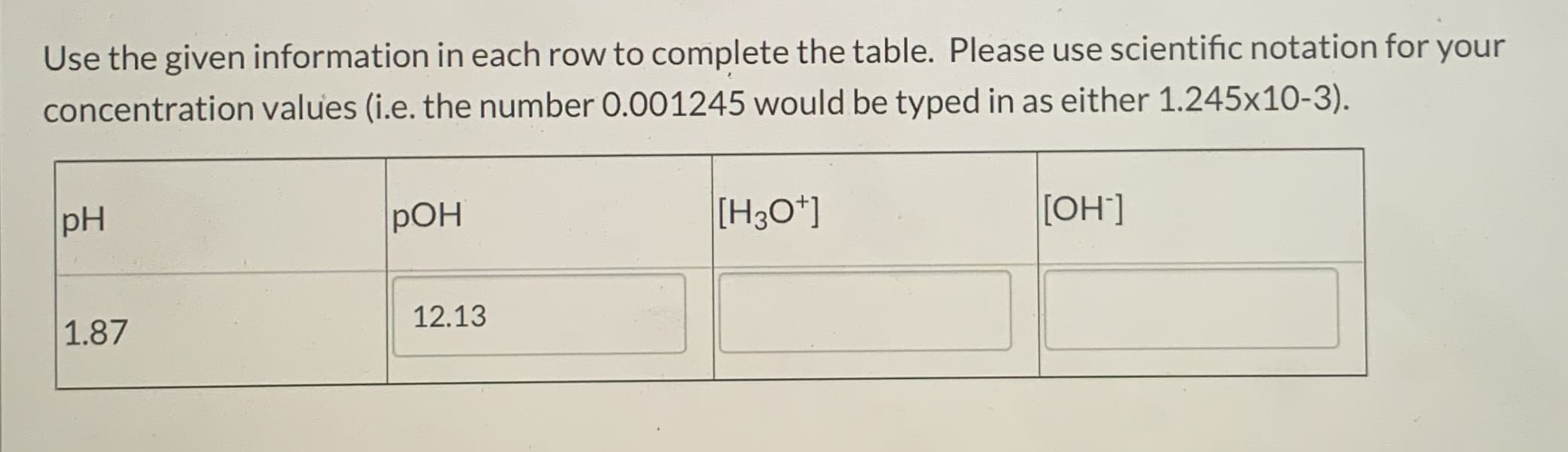 Use the given information in each row to complete the table. Please use scientific notation for your
concentration values (i.e. the number 0.001245 would be typed in as either 1.245x10-3).
pH
pOH
[H3O*]
[OH']
1.87
12.13
