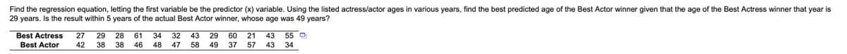 ### Regression Analysis of Ages of Best Actor and Best Actress Winners

#### Problem Statement:
Find the regression equation, letting the first variable be the predictor (x) variable. Using the listed actress/actor ages in various years, find the best-predicted age of the Best Actor winner given that the age of the Best Actress winner that year is 29 years. Is the result within 5 years of the actual Best Actor winner, whose age was 49 years?

#### Data:
Here are the ages of Best Actress and Best Actor winners in various years:

| Best Actress | 27 | 29 | 28 | 61 | 34 | 32 | 43 | 29 | 60 | 21 | 43 | 55 |
|--------------|----|----|----|----|----|----|----|----|----|----|----|----|
| Best Actor   | 42 | 38 | 38 | 46 | 48 | 47 | 58 | 49 | 37 | 57 | 43 | 34 |

#### Steps to Solve:
1. **Calculate the Regression Equation:**
    - The regression equation generally takes the form \(y = mx + b\), where \(y\) is the predicted value, \(m\) is the slope, and \(b\) is the y-intercept.
    - Use the given data to compute \(m\) and \(b\).
  
2. **Use the Regression Equation:**
    - Substitute \(x = 29\) into the regression equation to find the predicted age of the Best Actor.

3. **Verify the Prediction:**
    - Check if the predicted age is within 5 years of the actual age (49 years).

#### Detailed Calculation & Graph/Diagram Explanation:
- **Data Visualization:**
  - Plot the given data points for Best Actress (x-axis) and Best Actor (y-axis) on a scatter plot.
  - Draw the line of best fit (regression line) to visually represent the regression equation.
 
- **Illustration:**
  - The scatter plot will show various points, each representing the ages of the Best Actress and Best Actor in a given year.
  - The line of best fit indicates the general trend or relationship between the ages.

#### Example (Hypothetical Calculation):
1. **Scatter Plot of Data Points:**
    - Each point represents a pair (Best Actress age,