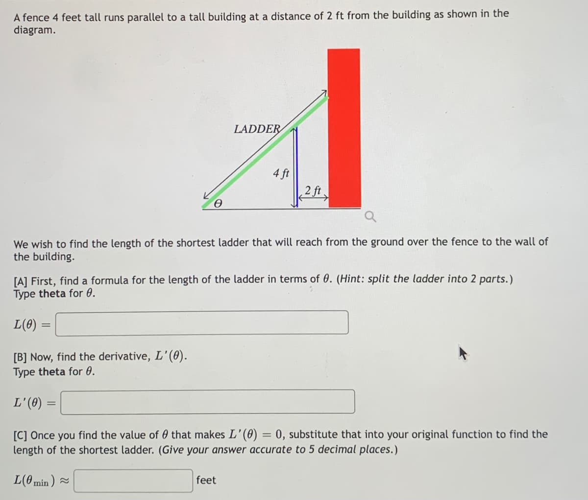 A fence 4 feet tall runs parallel to a tall building at a distance of 2 ft from the building as shown in the
diagram.
LADDER
4 ft
2 ft
We wish to find the length of the shortest ladder that will reach from the ground over the fence to the wall of
the building.
[A] First, find a formula for the length of the ladder in terms of 0. (Hint: split the ladder into 2 parts.)
Type theta for 0.
L(8) =
[B] Now, find the derivative, L'(0).
Type theta for 0.
L'(0)
[C] Once you find the value of 0 that makes L'(0) = 0, substitute that into your original function to find the
length of the shortest ladder. (Give your answer accurate to 5 decimal places.)
L(0 min ) -
feet
