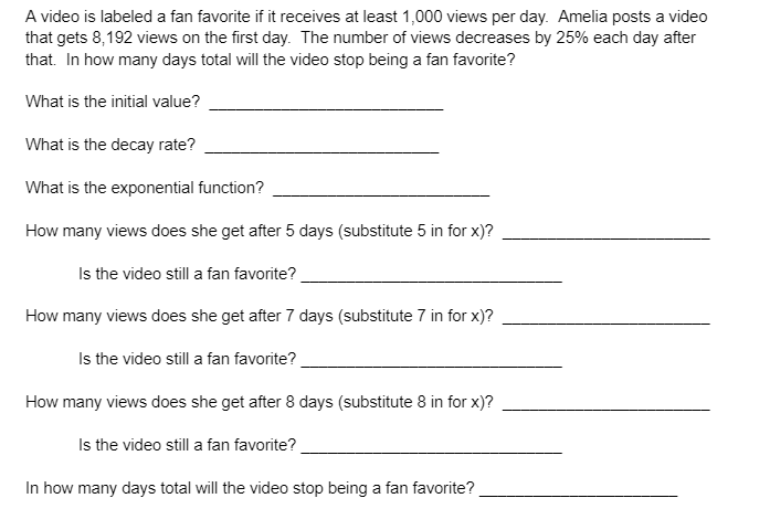 A video is labeled a fan favorite if it receives at least 1,000 views per day. Amelia posts a video
that gets 8,192 views on the first day. The number of views decreases by 25% each day after
that. In how many days total will the video stop being a fan favorite?
What is the initial value?
What is the decay rate?
What is the exponential function?
How many views does she get after 5 days (substitute 5 in for x)?
Is the video still a fan favorite?
How many views does she get after 7 days (substitute 7 in for x)?
Is the video still a fan favorite?
How many views does she get after 8 days (substitute 8 in for x)?
Is the video still a fan favorite?
In how many days total will the video stop being a fan favorite?
