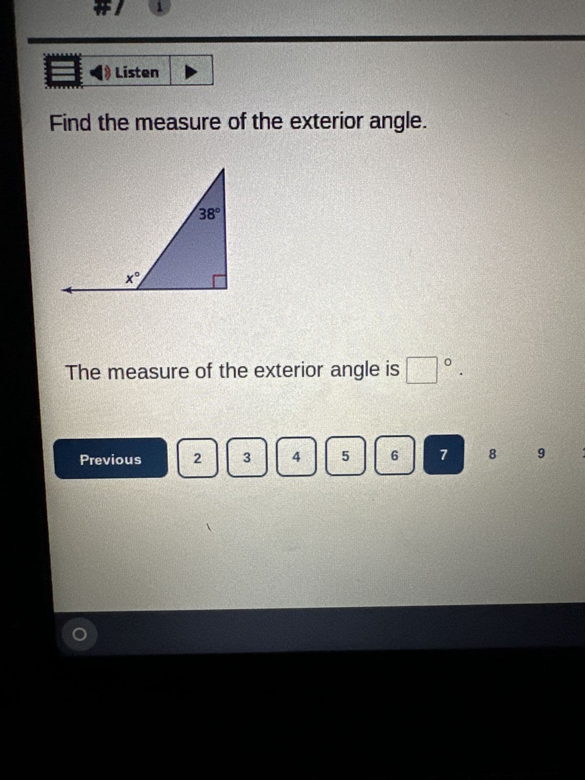 **Example Problem: Finding the Measure of an Exterior Angle**

In this problem, you are asked to find the measure of the exterior angle.

### Diagram Description
The given diagram shows a right triangle with one of the interior angles marked as \(38^\circ\). The other interior angle, adjacent to the right angle, is marked as \(x^\circ\). The exterior angle is also denoted by extending the hypotenuse line outwards from the triangle.

### Problem Statement
Find the measure of the exterior angle.

### Answer input
There is a space provided to enter the measure of the exterior angle in degrees:

"The measure of the exterior angle is [ ]°."

### Navigation
Options to navigate through questions are provided with numbered buttons and a "Previous" button. The current question is highlighted with the number "7".