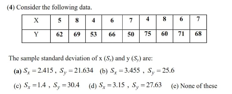 (4) Consider the following data.
X
8
4
7
4
8
7
Y
62
69
53
66
50
75
60
71
68
The sample standard deviation of x (S,) and y (S,) are:
(a) Sx = 2.415, S, =21.634 (b) S = 3.455 , S, = 25.6
%3D
%3D
(c) Sx =1.4 , S, = 30.4
(d) S = 3.15 , S, =27.63
(e) None of these
%3D
