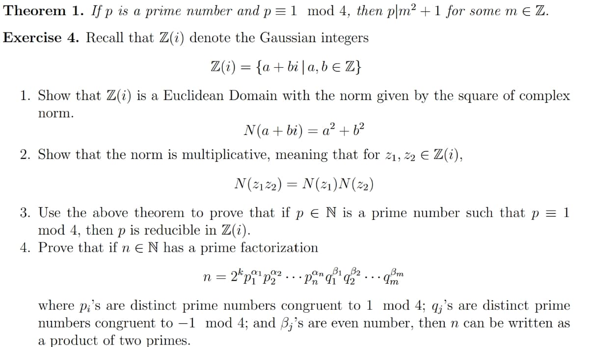 Theorem 1. If p is a prime number and p = 1 mod 4, then p|m² + 1 for some m € Z.
Exercise 4. Recall that Z(i) denote the Gaussian integers
Z(i) = {a + bi | a,b ≤ Z}
1. Show that Z(i) is a Euclidean Domain with the norm given by the square of complex
norm.
N(a+bi) = a² +6²
2. Show that the norm is multiplicative, meaning that for 21, 22 € Z(i),
N(2₁22) = N(2₁)N(22)
3. Use the above theorem to prove that if p E N is a prime number such that p = 1
mod 4, then p is reducible in Z(i).
4. Prove that if n E N has a prime factorization
α2
n = 2kp¹p2²
an B1 B2
Pn 91 92
Bm
•9,8m
where p's are distinct prime numbers congruent to 1 mod 4; q;'s are distinct prime
numbers congruent to -1 mod 4; and 3;'s are even number, then n can be written as
a product of two primes.