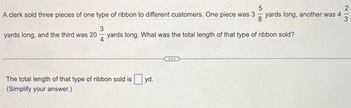 5
A clerk sold three pieces of one type of ribbon to different customers. One piece was 3 yards long, another was 4
4²/32
8
3
yards long, and the third was 20 yards long. What was the total length of that type of ribbon sold?
The total length of that type of ribbon sold is yd.
(Simplify your answer.)
N