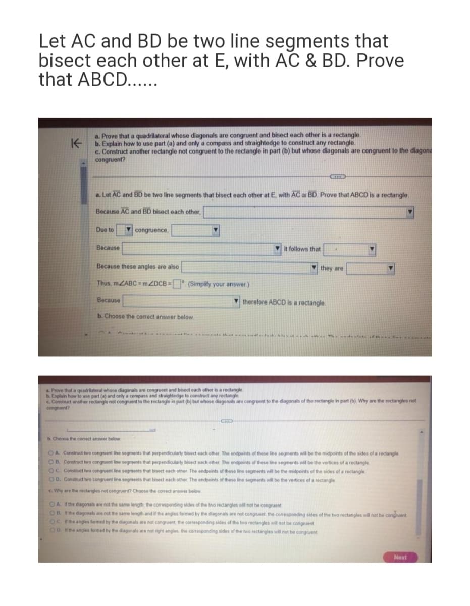 Let AC and BD be two line segments that
bisect each other at E, with AC & BD. Prove
that ABCD......
K
a. Prove that a quadrilateral whose diagonals are congruent and bisect each other is a rectangle.
b. Explain how to use part (a) and only a compass and straightedge to construct any rectangle
c. Construct another rectangle not congruent to the rectangle in part (b) but whose diagonals are congruent to the diagona
congruent?
a. Let AC and BD be two line segments that bisect each other at E, with AC a BD Prove that ABCD is a rectangle.
Because AC and BD bisect each other,
Due to
Because
congruence.
Because these angles are also
Thus, m/ABC=mZDCB= (Simplify your answer.)
Because
b. Choose the correct answer below
b. Choose the correct answer below
it follows that
they are
therefore ABCD is a rectangle.
deid bly.
a. Prove that a quadrilateral whose diagonals are congruent and bisect each other is a rectangle.
b. Explain how to use part (a) and only a compass and straightedge to construct any rectangle.
c. Construct another rectangle not congruent to the rectangle in part (b) but whose diagonals are congruent to the diagonals of the rectangle in part (b). Why are the rectangles not
congruent?
OA. Construct two congruent line segments that perpendicularly bisect each other. The endpoints of these line segments will be the midpoints of the sides of a rectangle
OB. Construct two congruent line segments that perpendicularly bisect each other. The endpoints of these line segments will be the vertices of a rectangle
OC. Construct two congruent line segments that bisect each other. The endpoints of these line segments will be the midpoints of the sides of a rectangle
OD. Construct two congruent line segments that bisect each other. The endpoints of these line segments will be the vertices of a rectangle
c. Why are the rectangles not congruent? Choose the correct answer below
OA. If the diagonals are not the same length the corresponding sides of the two rectangles will not be congruent
OB. If the diagonals are not the same length and if the angles formed by the diagonals are not congruent, the corresponding sides of the two rectangles will not be congruent
OC. If the angles formed by the diagonals are not congruent the corresponding sides of the two rectangles will not be congruent
OO. If the angles formed by the diagonals are not right angles, the corresponding sides of the two rectangles will not be congruent
Next