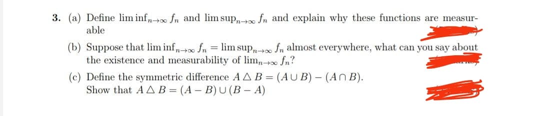 3. (a) Define lim infn→∞ fn and lim supno fn and explain why these functions are measur-
able
(b) Suppose that lim inf→∞ fn = lim supno fn almost everywhere, what can you say about
the existence and measurability of limn→∞ fn?
(c) Define the symmetric difference A AB= (AUB) - (An B).
Show that AA B=(A-B) U (B - A)