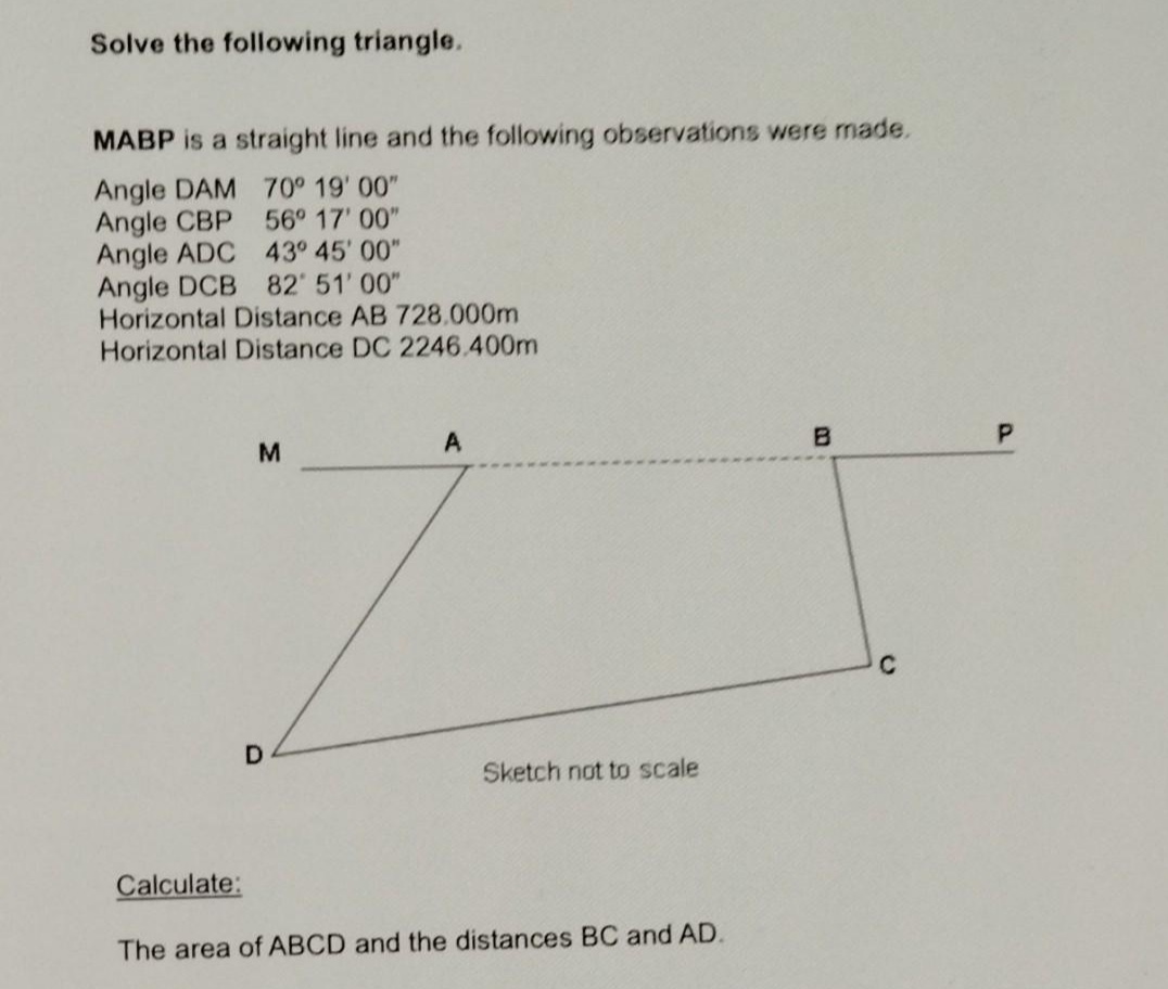 Solve the following triangle.
MABP is a straight line and the following observations were made.
Angle DAM 70° 19' 00"
Angle CBP
Angle ADC 43° 45' 00"
Angle DCB 82 51' 00"
Horizontal Distance AB 728.000m
Horizontal Distance DC 2246.400m
56° 17' 00"
A
C
Sketch not to scale
Calculate:
The area of ABCD and the distances BC and AD.

