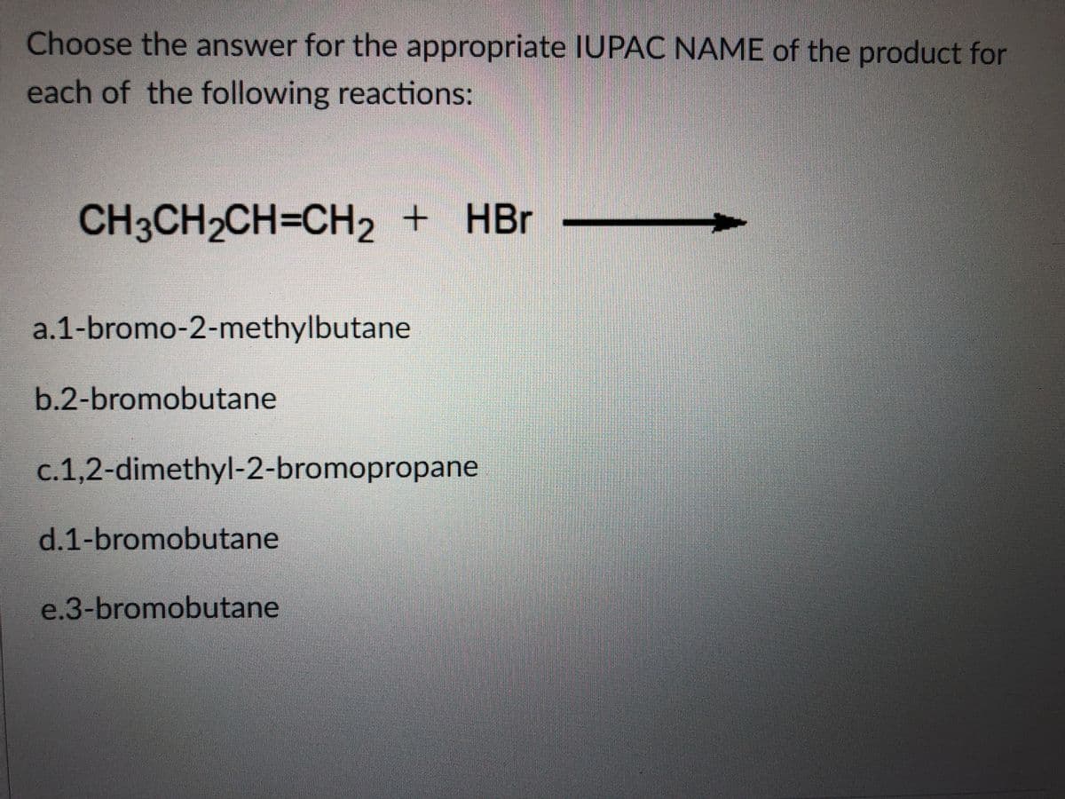 Choose the answer for the appropriate IUPAC NAME of the product for
each of the following reactions:
CH3CH2CH=CH2 + HBr
a.1-bromo-2-methylbutane
b.2-bromobutane
c.1,2-dimethyl-2-bromopropane
d.1-bromobutane
e.3-bromobutane
