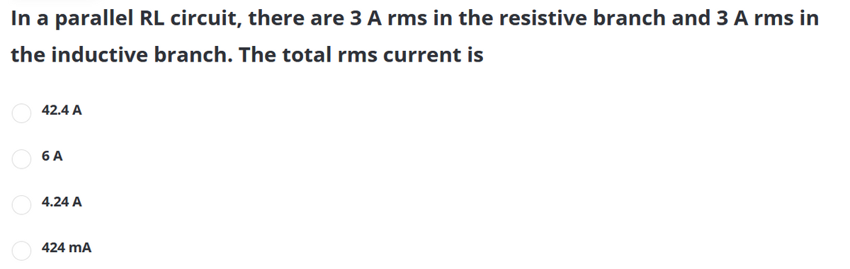 In a parallel RL circuit, there are 3 A rms in the resistive branch and 3 A rms in
the inductive branch. The total rms current is
O 42.4 A
O 6 A
4.24 A
424 mA
