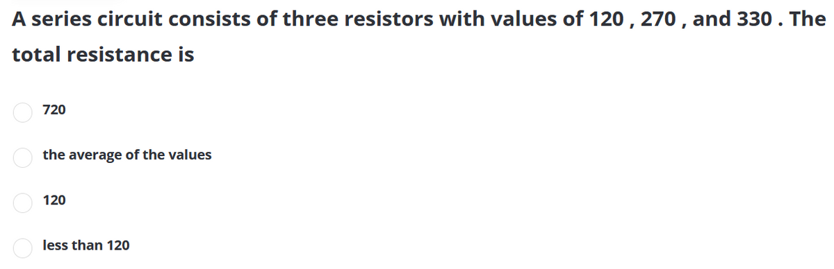 A series circuit consists of three resistors with values of 120 , 270 , and 330. The
total resistance is
720
the average of the values
120
less than 120
