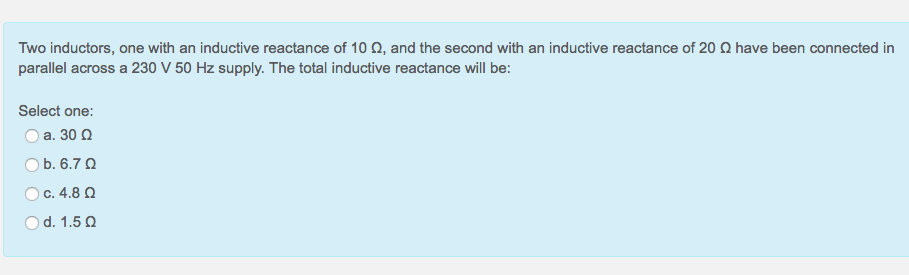 Two inductors, one with an inductive reactance of 10 Q, and the second with an inductive reactance of 20 Q have been connected in
parallel across a 230 V 50 Hz supply. The total inductive reactance will be:
Select one:
O a. 30 Q
O b. 6.7 Q
Oc. 4.8 Q
d. 1.5 Q
