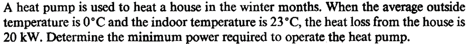 A heat pump is used to heat a house in the winter months. When the average outside
temperature is 0°C and the indoor temperature is 23°C, the heat loss from the house is
20 kW. Determine the minimum power required to operate the heat pump.
