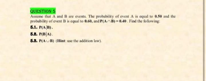 QUESTION 5
Assume that A and B are events. The probability of event A is equal to 0.50 and the
probability of event B is equal to 0.60, and P(AB) = 0.40. Find the following:
5.1. P(A|B).
5.2. P(B|A).
8.8. P(AUB) (Hint: use the addition law).
