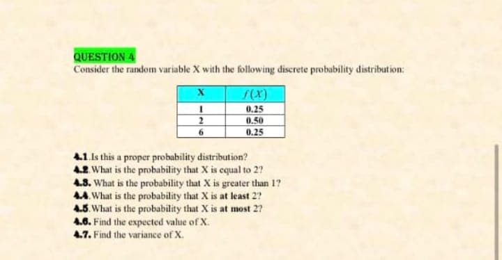 QUESTION 4
Consider the random variable X with the following discrete probability distribution:
0.25
0.50
0.25
2
6.
4.1.Is this a proper probability distribution?
4.2. What is the probability that X is cqual to 2?
4.8. What is the probability that X is greater than 1?
4A. What is the probability that X is at least 2?
4.5. What is the probability that X is at most 2?
4.6. Find the expected value of X.
47. Find the variance of X.
