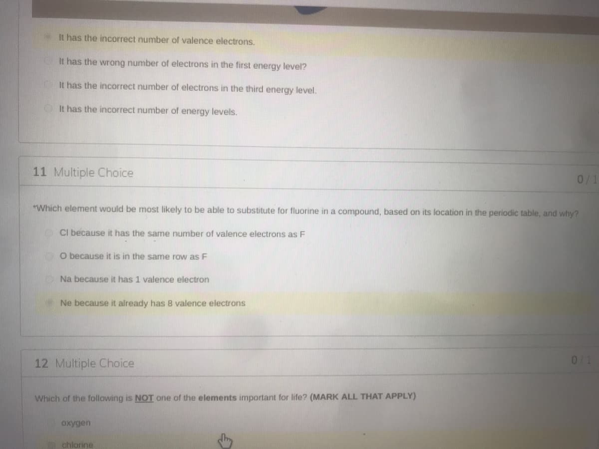 It has the incorrect number of valence electrons.
It has the wrong number of electrons in the first energy level?
It has the incorrect number of electrons in the third energy level.
OIt has the incorrect number of energy levels.
11 Multiple Choice
0/1
"Which element would be most likely to be able to substitute for fluorine in a compoOund, based on its location in the periodic table, and why?
CI because it has the same number of valence electrons as F
O because it is in the same row as F
ONa because it has 1 valence electron
Ne because it already has 8 valence electrons
12 Multiple Choice
0/1
Which of the following is NOT one of the elements important for life? (MARK ALL THAT APPLY)
oxygen
chlorine
