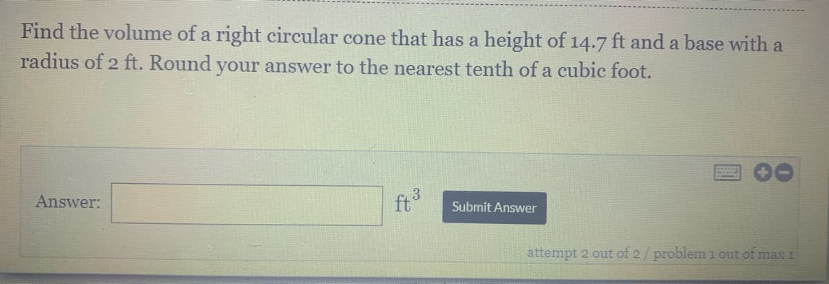 Find the volume of a right circular cone that has a height of 14.7 ft and a base with a
radius of 2 ft. Round your answer to the nearest tenth of a cubic foot.
Answer:
ft
Submit Answer
attempt 2 out of 2/ problem 1 out of max 1
