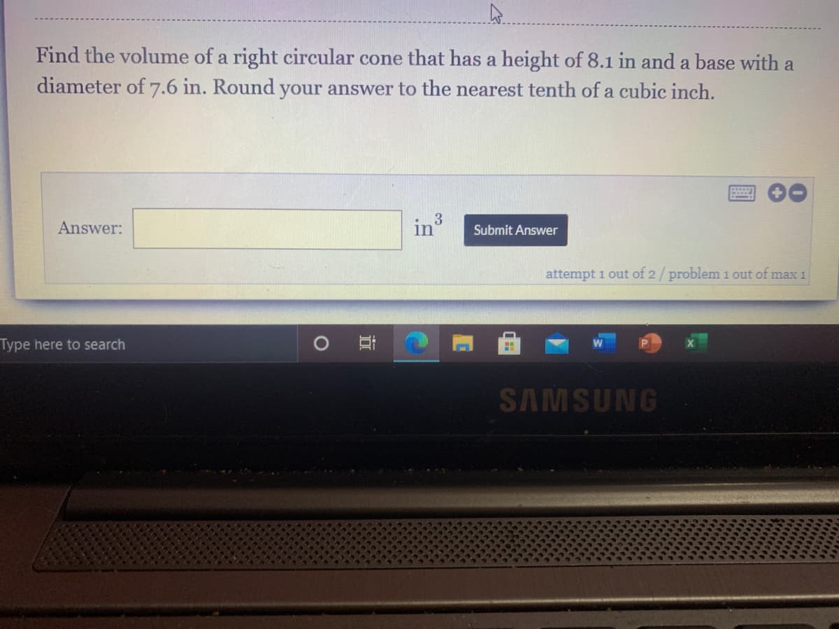 Find the volume of a right circular cone that has a height of 8.1 in and a base with a
diameter of 7.6 in. Round your answer to the nearest tenth of a cubic inch.
Answer:
Submit Answer
attempt 1 out of 2/problem 1 out of max 1
Type here to search
SAMSUNG
