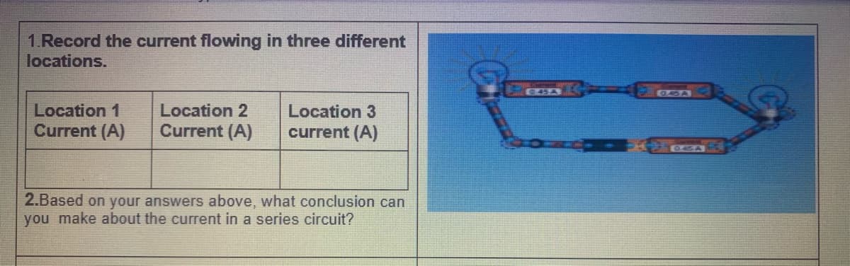 1.Record the current flowing in three different
locations.
Location 1
Current (A)
Location 2
Current (A)
Location 3
current (A)
2.Based on your answers above, what conclusion can
you make about the current in a series circuit?
