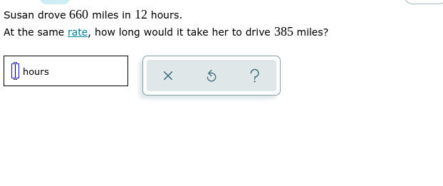 ### Problem Statement:
Susan drove 660 miles in 12 hours. At the same rate, how long would it take her to drive 385 miles?

### Solution:
To find out how long it would take Susan to drive 385 miles at the same rate, you can use the formula for rate, time, and distance:

\[ \text{Rate} = \frac{\text{Distance}}{\text{Time}} \]

First, find Susan's driving rate:
\[ \text{Rate} = \frac{660 \text{ miles}}{12 \text{ hours}} \]
\[ \text{Rate} = 55 \text{ miles per hour (mph)} \]

Now, to find out how long it will take her to drive 385 miles:
\[ \text{Time} = \frac{\text{Distance}}{\text{Rate}} \]
\[ \text{Time} = \frac{385 \text{ miles}}{55 \text{ mph}} \]
\[ \text{Time} \approx 7 \text{ hours} \]

### Interactive Component:
On the educational website, there could be an interactive section where students can input their answers. For example, they might see a form with the following elements:
- A text box where they can enter the number of hours.
- Three buttons:
  - A check mark (✔) for submitting their answer.
  - A reset button (⟳) to clear their input.
  - A help button (?) to get hints or assistance.

#### Graphs/Diagrams Explanation:
There are no graphs or diagrams in this image. However, if this were on an educational website, a bar graph or a straight-line graph could visually represent the distance traveled over time both for 660 miles and for 385 miles, showing students the relationship between distance, time, and rate.
