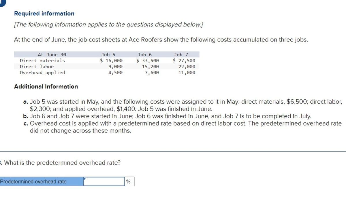 Required information
[The following information applies to the questions displayed below.]
At the end of June, the job cost sheets at Ace Roofers show the following costs accumulated on three jobs.
At June 30
Direct materials
Direct labor
Overhead applied
Additional Information
Job 5
$ 16,000
9,000
4,500
3. What is the predetermined overhead rate?
Predetermined overhead rate
a. Job 5 was started in May, and the following costs were assigned to it in May: direct materials, $6,500; direct labor,
$2,300; and applied overhead, $1,400. Job 5 was finished in June.
b. Job 6 and Job 7 vere started in June; Job 6 was finished in June, and Job 7 is to be completed in July.
c. Overhead cost is applied with a predetermined rate based on direct labor cost. The predetermined overhead rate
did not change across these months.
Job 6
$ 33,500
15, 200
7,600
%
Job 7
$ 27,500
22,000
11,000