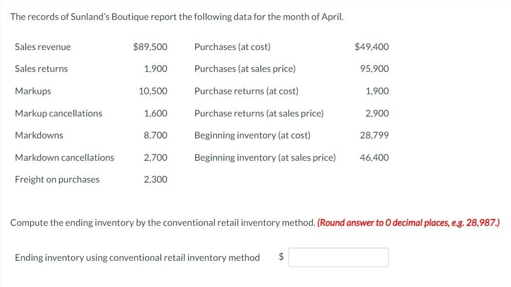 The records of Sunland's Boutique report the following data for the month of April.
Sales revenue
Sales returns
Markups
Markup cancellations
Markdowns
Markdown cancellations
Freight on purchases
$89,500
1,900
10,500
1,600
8,700
2,700
2,300
Purchases (at cost)
Purchases (at sales price)
Purchase returns (at cost)
Purchase returns (at sales price)
Beginning inventory (at cost)
Beginning inventory (at sales price)
$49,400
Ending inventory using conventional retail inventory method $
95,900
1,900
2,900
28,799
46,400
Compute the ending inventory by the conventional retail inventory method. (Round answer to O decimal places, e.g. 28,987.)