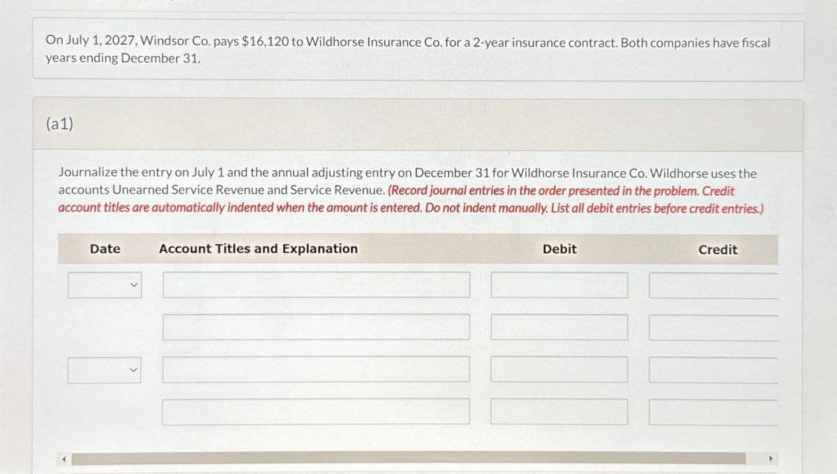 On July 1, 2027, Windsor Co. pays $16,120 to Wildhorse Insurance Co. for a 2-year insurance contract. Both companies have fiscal
years ending December 31.
(a1)
Journalize the entry on July 1 and the annual adjusting entry on December 31 for Wildhorse Insurance Co. Wildhorse uses the
accounts Unearned Service Revenue and Service Revenue. (Record journal entries in the order presented in the problem. Credit
account titles are automatically indented when the amount is entered. Do not indent manually. List all debit entries before credit entries.)
Date
Account Titles and Explanation
Debit
Credit