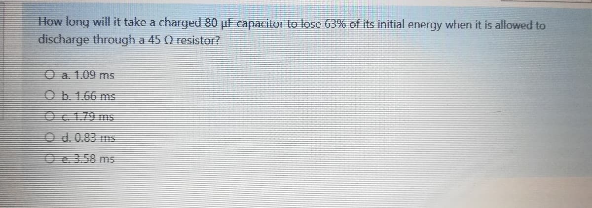 How long will it take a charged 80 µF capacitor to lose 63% of its initial energy when it is allowed to
discharge through a 45 O resistor?
O a. 1.09 ms
Ob. 1.66 mS
Oc179 mS
Od.0.83ms
Oe. 3.58 ms
