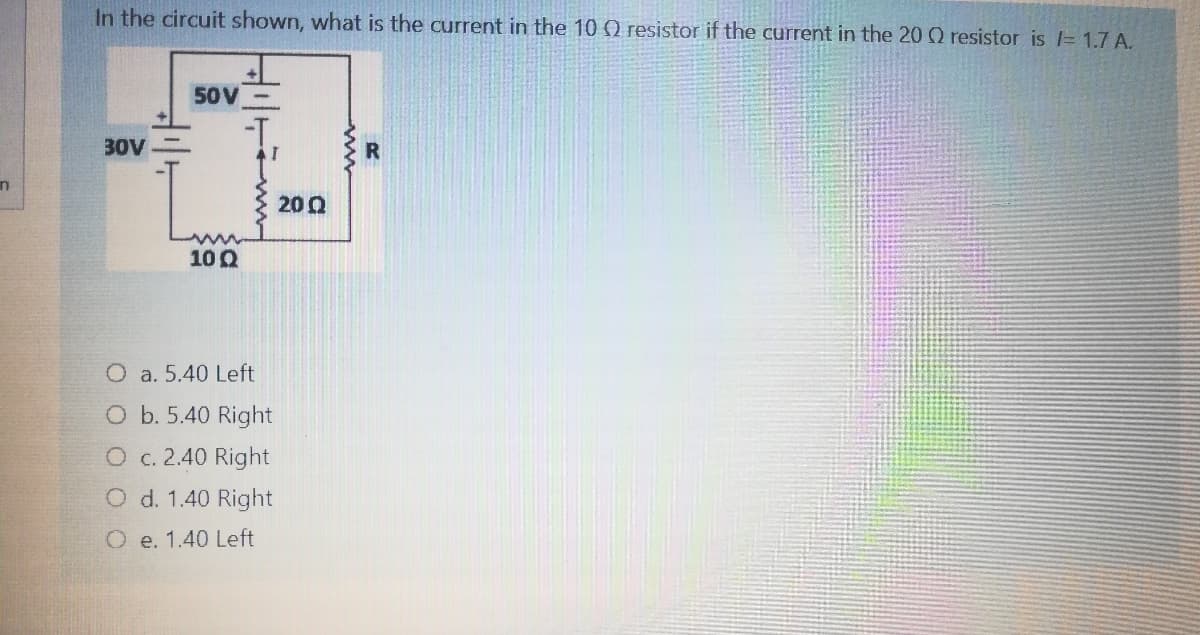 In the circuit shown, what is the current in the 10 0 resistor if the current in the 20 Q resistor is = 1.7 A.
50V-
-T.
30V
R
200
100
O a. 5.40 Left
O b. 5.40 Right
O c. 2.40 Right
O d. 1.40 Right
O e. 1.40 Left
