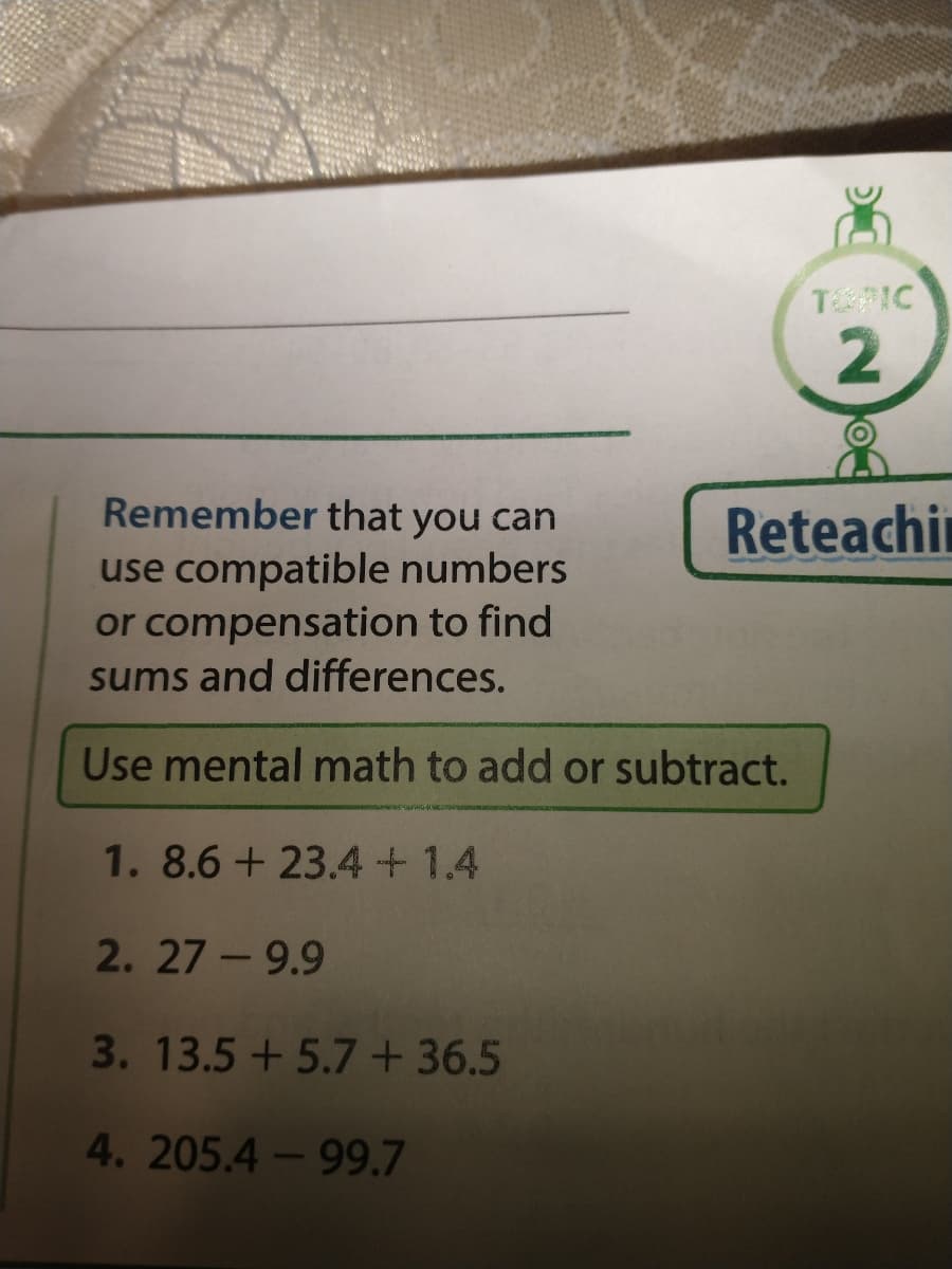 TIC
Remember that you can
Reteachin
use compatible numbers
or compensation to find
sums and differences.
Use mental math to add or subtract.
1. 8.6 + 23.4+1.4
2. 27 -9.9
3.13.5+ 5.7 + 36.5
4. 205.4-99.7
