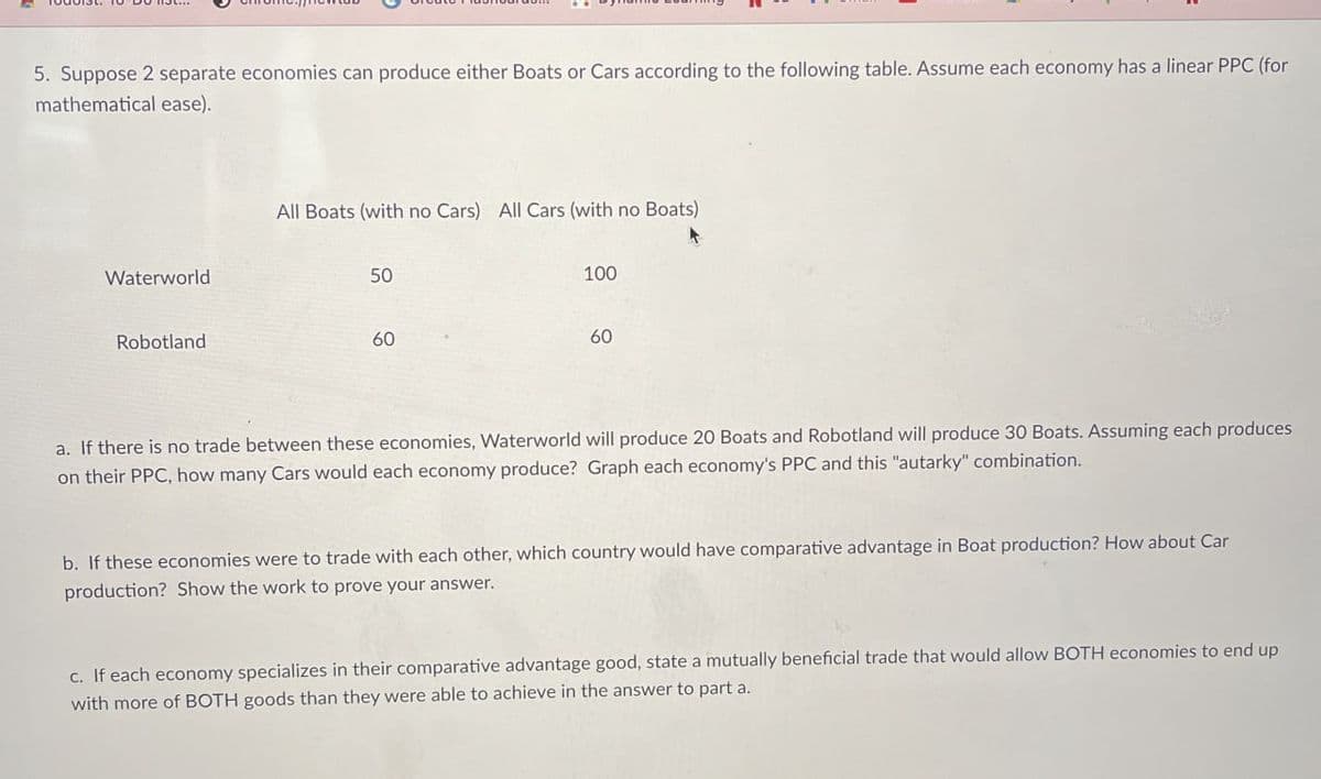 5. Suppose 2 separate economies can produce either Boats or Cars according to the following table. Assume each economy has a linear PPC (for
mathematical ease).
Waterworld
Robotland
All Boats (with no Cars) All Cars (with no Boats)
50
100
60
60
a. If there is no trade between these economies, Waterworld will produce 20 Boats and Robotland will produce 30 Boats. Assuming each produces
on their PPC, how many Cars would each economy produce? Graph each economy's PPC and this "autarky" combination.
b. If these economies were to trade with each other, which country would have comparative advantage in Boat production? How about Car
production? Show the work to prove your answer.
c. If each economy specializes in their comparative advantage good, state a mutually beneficial trade that would allow BOTH economies to end up
with more of BOTH goods than they were able to achieve in the answer to part a.