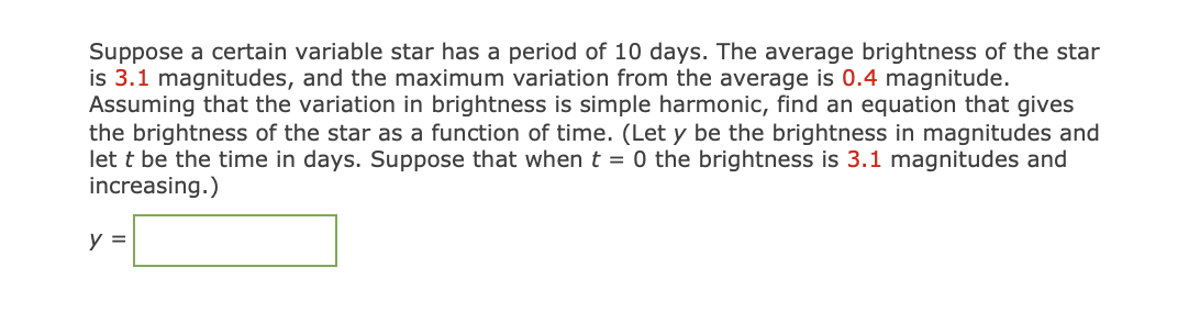 Suppose a certain variable star has a period of 10 days. The average brightness of the star
is 3.1 magnitudes, and the maximum variation from the average is 0.4 magnitude.
Assuming that the variation in brightness is simple harmonic, find an equation that gives
the brightness of the star as a function of time. (Let y be the brightness in magnitudes and
let t be the time in days. Suppose that when t = 0 the brightness is 3.1 magnitudes and
increasing.)
y =