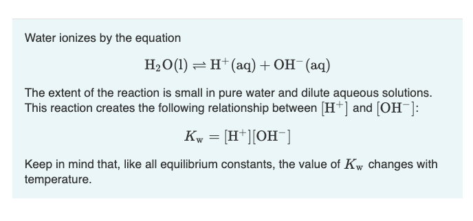 Water ionizes by the equation
H₂O(1)
H+ (aq) + OH- (aq)
The extent of the reaction is small in pure water and dilute aqueous solutions.
This reaction creates the following relationship between [H+] and [OH-]:
Kw = [H+][OH-]
Keep in mind that, like all equilibrium constants, the value of Kw changes with
temperature.