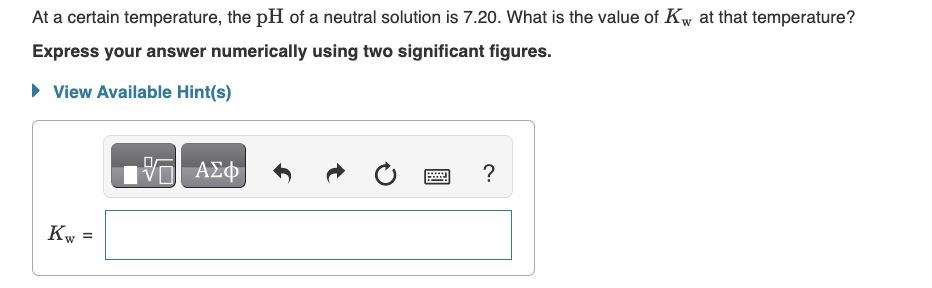 At a certain temperature, the pH of a neutral solution is 7.20. What is the value of Kw at that temperature?
W
Express your answer numerically using two significant figures.
▸ View Available Hint(s)
Kw =
VE ΑΣΦ
?