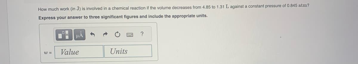 How much work (in J) is involved in a chemical reaction if the volume decreases from 4.85 to 1.31 L against a constant pressure of 0.845 atm?
Express your answer to three significant figures and include the appropriate units.
W=
μA
Value
Units