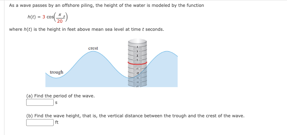 As a wave passes by an offshore piling, the height of the water is modeled by the function
3 cos (+)
20
where h(t) is the height in feet above mean sea level at time t seconds.
h(t) = 3 cos
trough
crest
(a) Find the period of the wave.
s
(b) Find the wave height, that is, the vertical distance between the trough and the crest of the wave.
ft