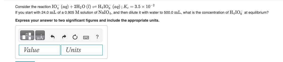 Consider the reaction IO (aq) + 2H₂O (1) ⇒ H₁IO¯ (aq) ; Kc = 3.5 × 10-²
If you start with 24.0 mL of a 0.905 M solution of NaIO4, and then dilute it with water to 500.0 mL, what is the concentration of H4IO at equilibrium?
Express your answer to two significant figures and include the appropriate units.
μA
Value
Units
?