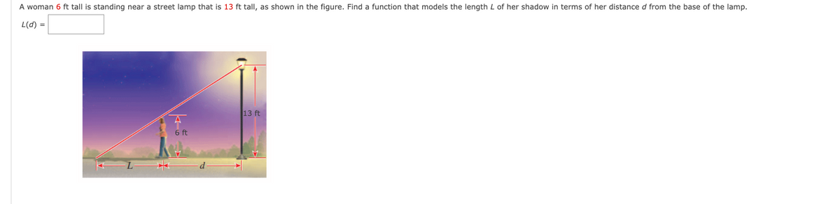 A woman 6 ft tall is standing near a street lamp that is 13 ft tall, as shown in the figure. Find a function that models the length L of her shadow in terms of her distance d from the base of the lamp.
L(d) =
6 ft
13 ft