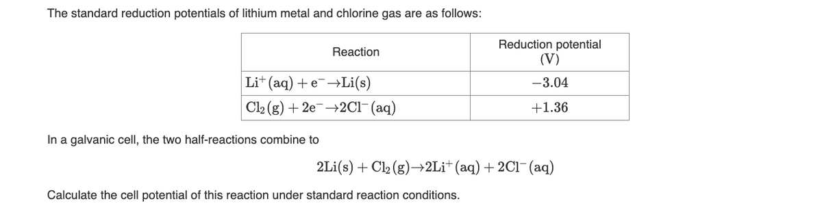 The standard reduction potentials of lithium metal and chlorine gas are as follows:
Reaction
Li+ (aq) + e¯→Li(s)
Cl2(g) + 2e2C1- (aq)
In a galvanic cell, the two half-reactions combine to
Reduction potential
(V)
-3.04
+1.36
2Li(s) + Cl₂ (g)→2Li+ (aq) + 2Cl(aq)
Calculate the cell potential of this reaction under standard reaction conditions.