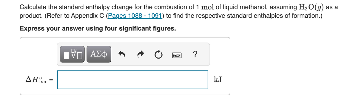 Calculate the standard enthalpy change for the combustion of 1 mol of liquid methanol, assuming H₂O(g) as a
product. (Refer to Appendix C (Pages 1088 - 1091) to find the respective standard enthalpies of formation.)
Express your answer using four significant figures.
AHrxn
=
VE ΑΣΦ
?
kJ