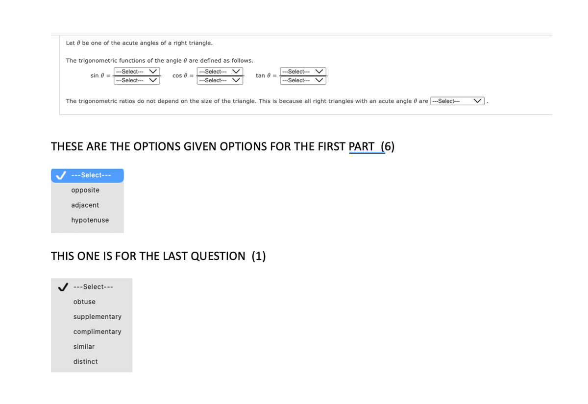 Let be one of the acute angles of a right triangle.
The trigonometric functions of the angle 0 are defined as follows.
---Select--- V
---Select--- V
sin 0 =
---Select---
opposite
adjacent
hypotenuse
The trigonometric ratios do not depend on the size of the triangle. This is because all right triangles with an acute angle are -Select---
---Select---
cos 0 =
THESE ARE THE OPTIONS GIVEN OPTIONS FOR THE FIRST PART (6)
obtuse
---Select--- V
---Select--- V
THIS ONE IS FOR THE LAST QUESTION (1)
supplementary
complimentary
tan 0 =
similar
distinct
--Select---
---Select---
