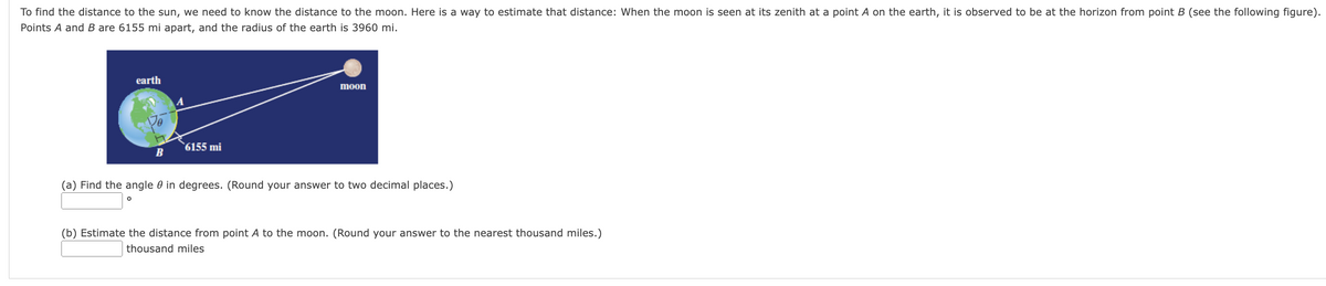 To find the distance to the sun, we need to know the distance to the moon. Here is a way to estimate that distance: When the moon is seen at its zenith at a point A on the earth, it is observed to be at the horizon from point B (see the following figure).
Points A and B are 6155 mi apart, and the radius of the earth is 3960 mi.
earth
O
B
6155 mi
moon
(a) Find the angle in degrees. (Round your answer to two decimal places.)
(b) Estimate the distance from point A to the moon. (Round your answer to the nearest thousand miles.)
thousand miles