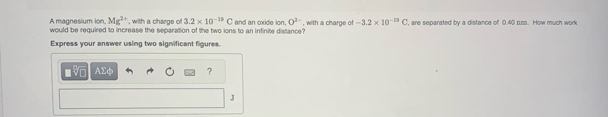 A magnesium ion, Mg²+, with a charge of 3.2 x 10-19 C and an oxide ion, 0²-, with a charge of -3.2 x 10-19 C, are separated by a distance of 0.40 nm. How much work
would be required to increase the separation of the two ions to an infinite distance?
Express your answer using two significant figures.
15. ΑΣΦ
?
J